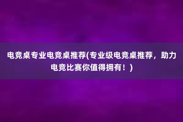 电竞桌专业电竞桌推荐(专业级电竞桌推荐，助力电竞比赛你值得拥有！)