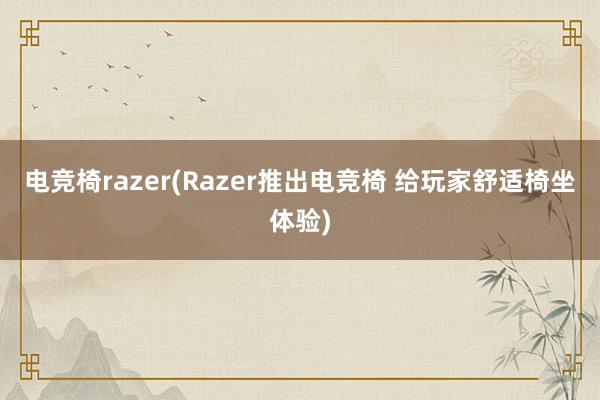 电竞椅razer(Razer推出电竞椅 给玩家舒适椅坐体验)