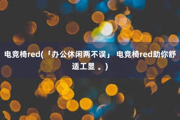 电竞椅red(「办公休闲两不误」 电竞椅red助你舒适工显 。)