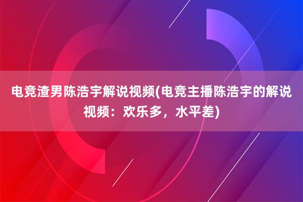 电竞渣男陈浩宇解说视频(电竞主播陈浩宇的解说视频：欢乐多，水平差)