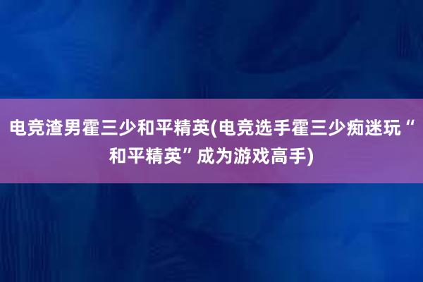 电竞渣男霍三少和平精英(电竞选手霍三少痴迷玩“和平精英”成为游戏高手)