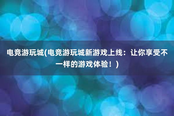 电竞游玩城(电竞游玩城新游戏上线：让你享受不一样的游戏体验！)