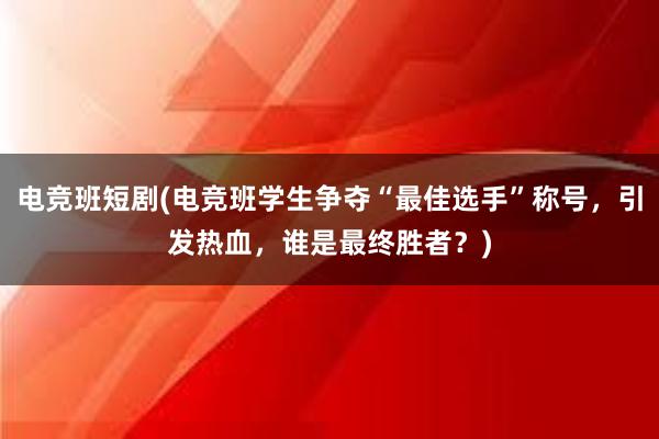 电竞班短剧(电竞班学生争夺“最佳选手”称号，引发热血，谁是最终胜者？)