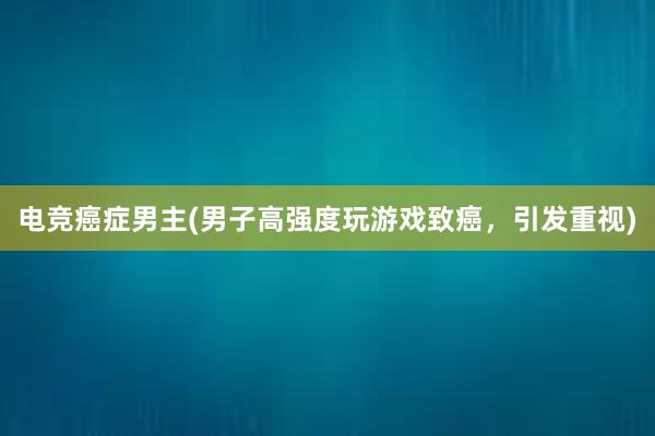 电竞癌症男主(男子高强度玩游戏致癌，引发重视)