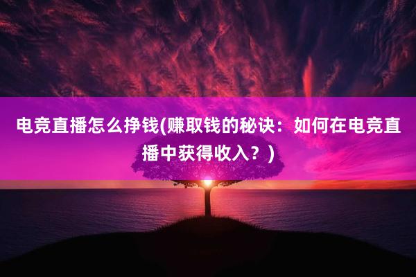 电竞直播怎么挣钱(赚取钱的秘诀：如何在电竞直播中获得收入？)