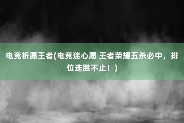 电竞祈愿王者(电竞迷心愿 王者荣耀五杀必中，排位连胜不止！)