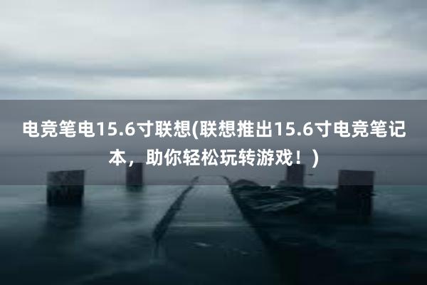 电竞笔电15.6寸联想(联想推出15.6寸电竞笔记本，助你轻松玩转游戏！)