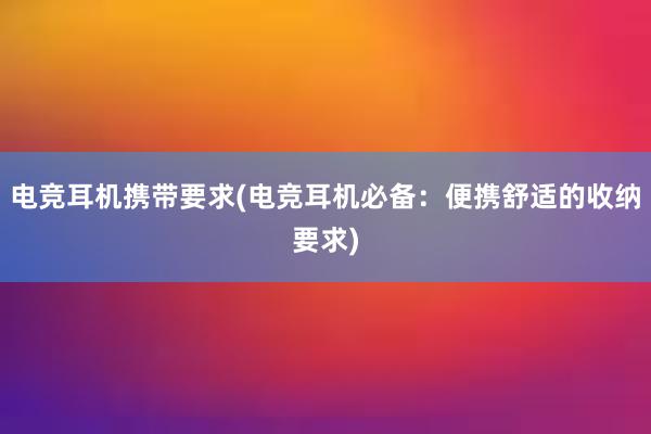 电竞耳机携带要求(电竞耳机必备：便携舒适的收纳要求)