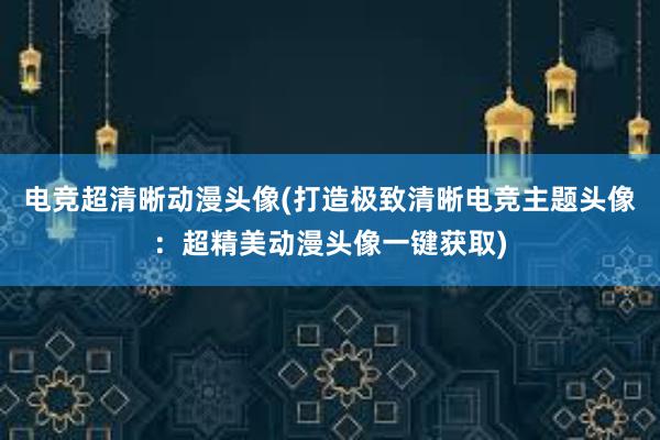 电竞超清晰动漫头像(打造极致清晰电竞主题头像：超精美动漫头像一键获取)