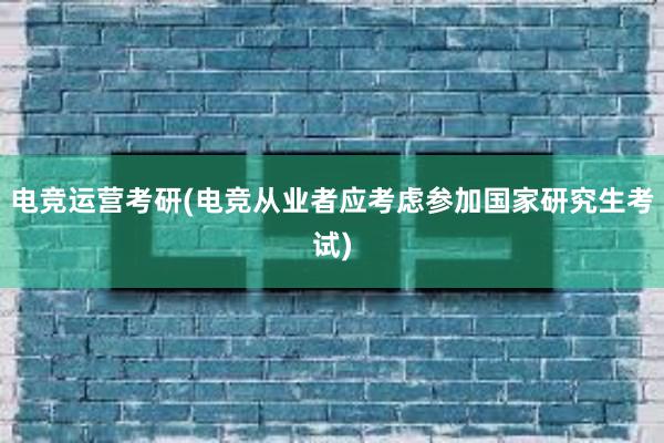 电竞运营考研(电竞从业者应考虑参加国家研究生考试)