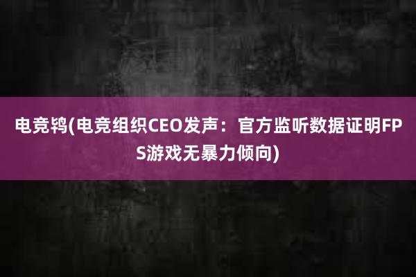 电竞鸨(电竞组织CEO发声：官方监听数据证明FPS游戏无暴力倾向)