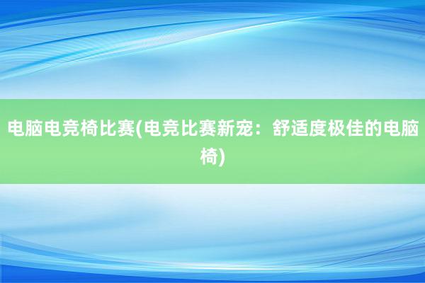 电脑电竞椅比赛(电竞比赛新宠：舒适度极佳的电脑椅)