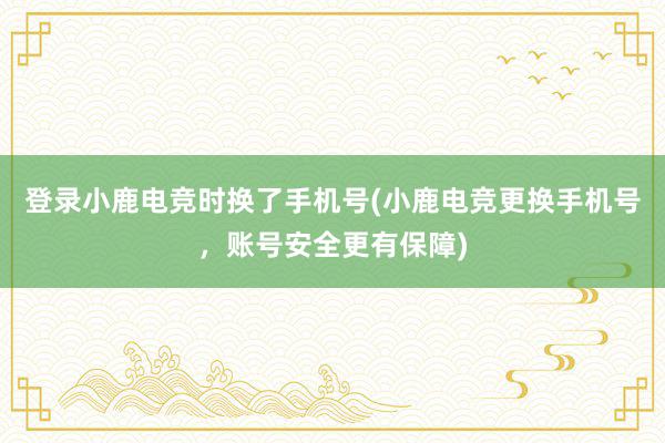 登录小鹿电竞时换了手机号(小鹿电竞更换手机号，账号安全更有保障)