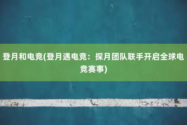 登月和电竞(登月遇电竞：探月团队联手开启全球电竞赛事)