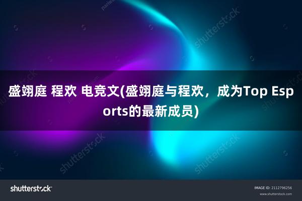 盛翊庭 程欢 电竞文(盛翊庭与程欢，成为Top Esports的最新成员)