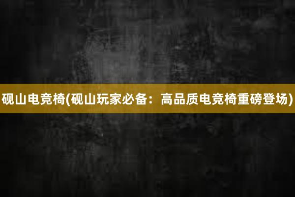 砚山电竞椅(砚山玩家必备：高品质电竞椅重磅登场)