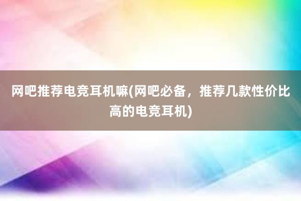 网吧推荐电竞耳机嘛(网吧必备，推荐几款性价比高的电竞耳机)