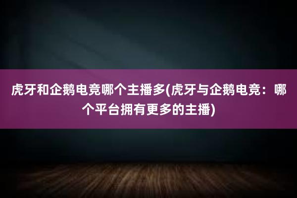 虎牙和企鹅电竞哪个主播多(虎牙与企鹅电竞：哪个平台拥有更多的主播)