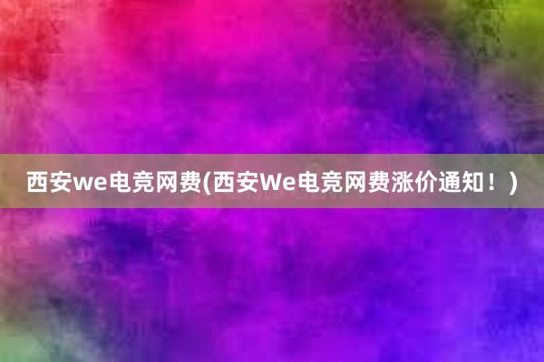 西安we电竞网费(西安We电竞网费涨价通知！)