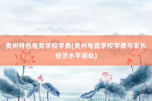 贵州特色电竞学校学费(贵州电竞学校学费与家长经济水平接轨)