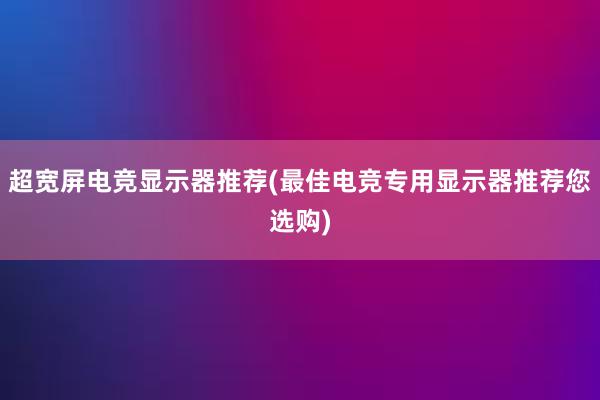 超宽屏电竞显示器推荐(最佳电竞专用显示器推荐您选购)