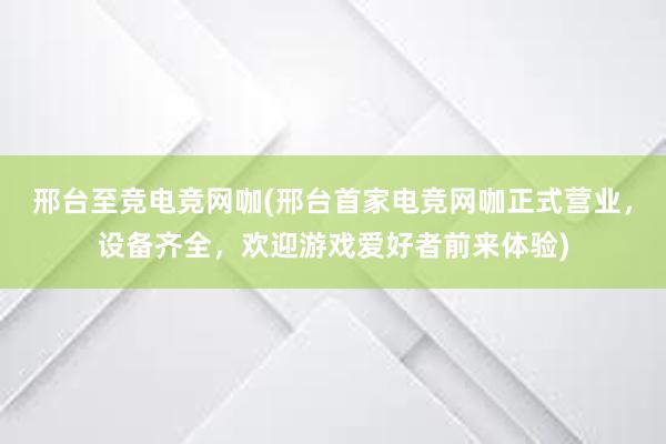 邢台至竞电竞网咖(邢台首家电竞网咖正式营业，设备齐全，欢迎游戏爱好者前来体验)