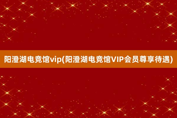 阳澄湖电竞馆vip(阳澄湖电竞馆VIP会员尊享待遇)