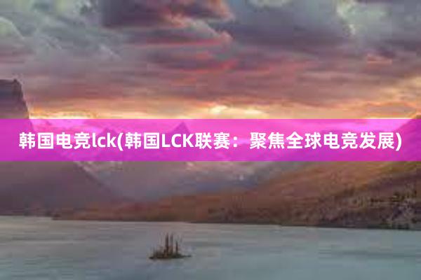 韩国电竞lck(韩国LCK联赛：聚焦全球电竞发展)