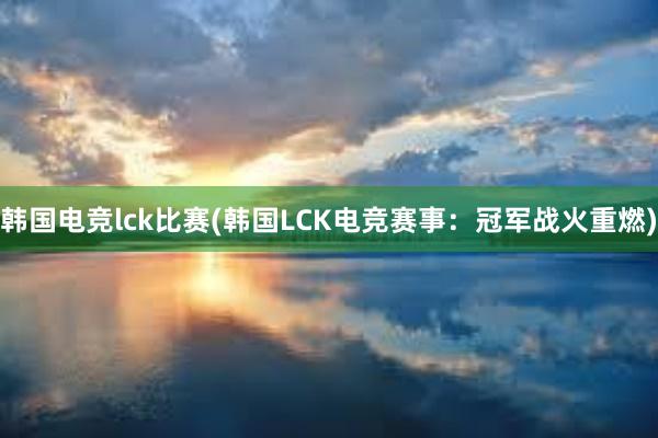 韩国电竞lck比赛(韩国LCK电竞赛事：冠军战火重燃)