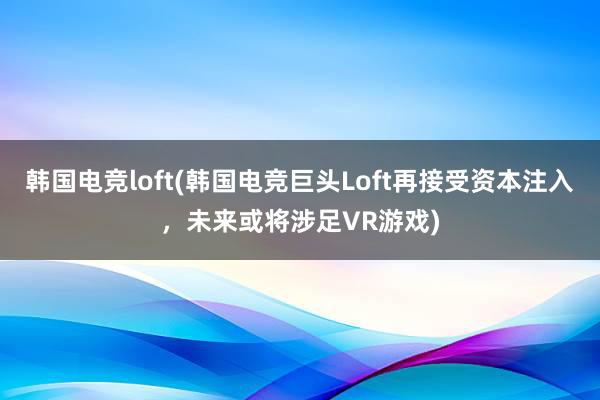 韩国电竞loft(韩国电竞巨头Loft再接受资本注入，未来或将涉足VR游戏)