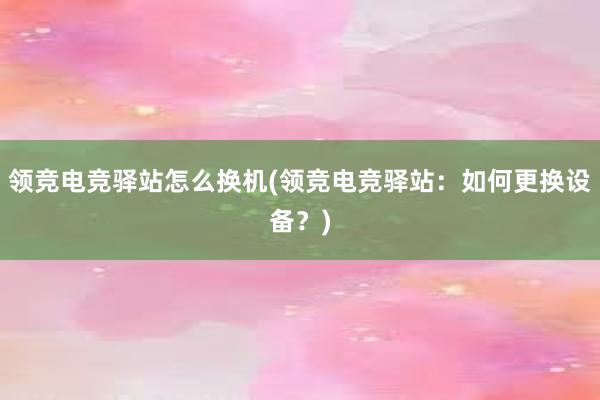 领竞电竞驿站怎么换机(领竞电竞驿站：如何更换设备？)