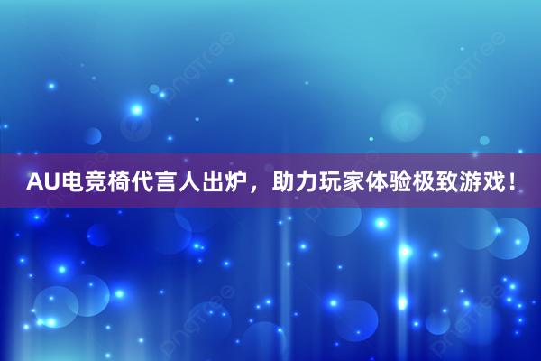 AU电竞椅代言人出炉，助力玩家体验极致游戏！