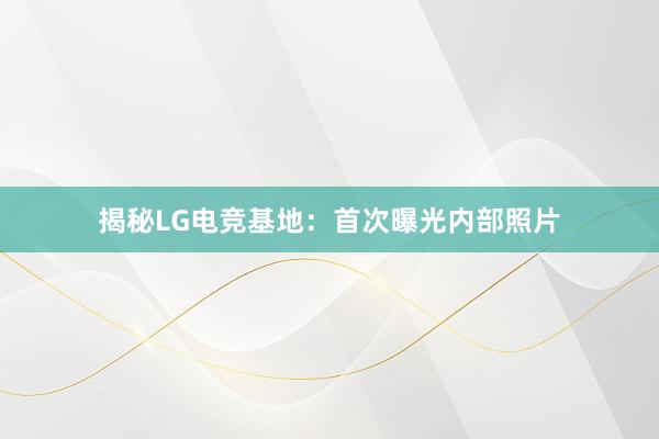 揭秘LG电竞基地：首次曝光内部照片