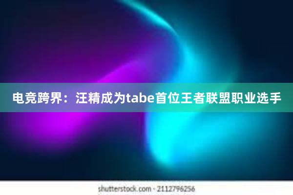 电竞跨界：汪精成为tabe首位王者联盟职业选手