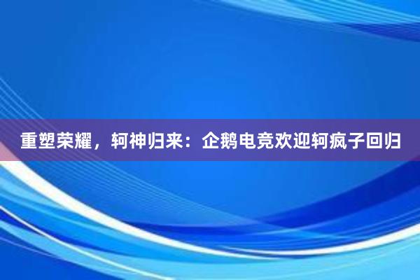 重塑荣耀，轲神归来：企鹅电竞欢迎轲疯子回归