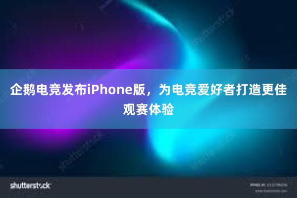 企鹅电竞发布iPhone版，为电竞爱好者打造更佳观赛体验