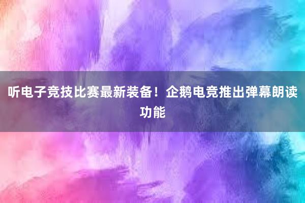 听电子竞技比赛最新装备！企鹅电竞推出弹幕朗读功能