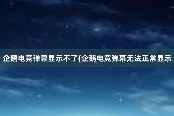 企鹅电竞弹幕显示不了(企鹅电竞弹幕无法正常显示