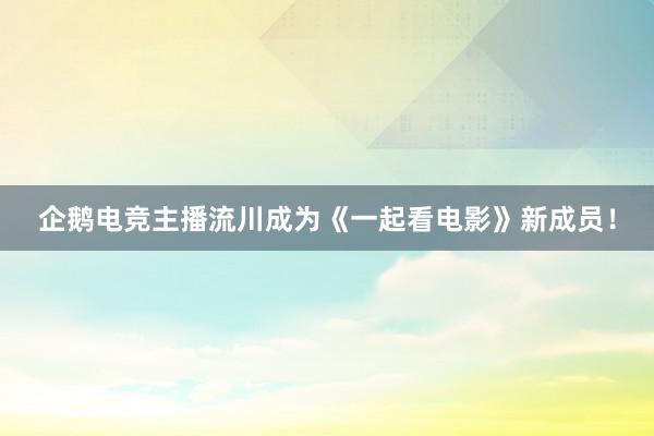 企鹅电竞主播流川成为《一起看电影》新成员！