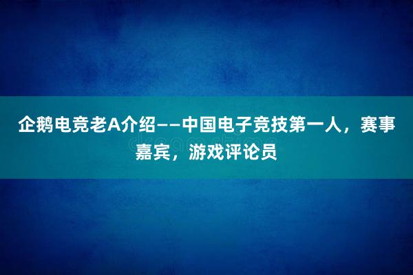 企鹅电竞老A介绍——中国电子竞技第一人，赛事嘉宾，游戏评论员