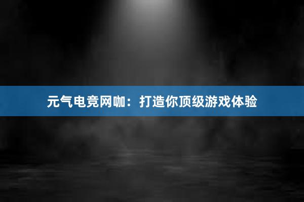 元气电竞网咖：打造你顶级游戏体验