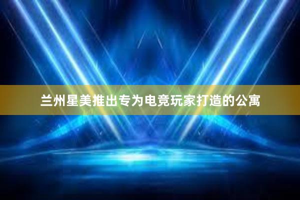 兰州星美推出专为电竞玩家打造的公寓