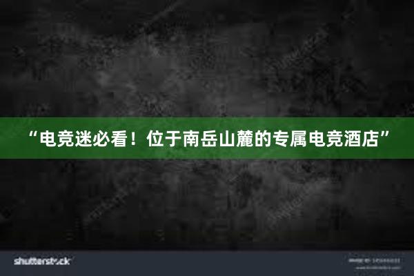 “电竞迷必看！位于南岳山麓的专属电竞酒店”