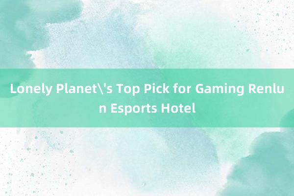 Lonely Planet's Top Pick for Gaming Renlun Esports Hotel