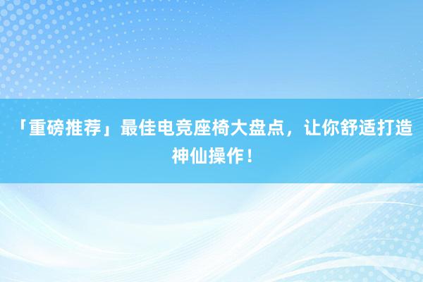 「重磅推荐」最佳电竞座椅大盘点，让你舒适打造神仙操作！