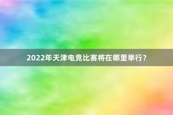 2022年天津电竞比赛将在哪里举行？