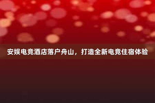 安娱电竞酒店落户舟山，打造全新电竞住宿体验