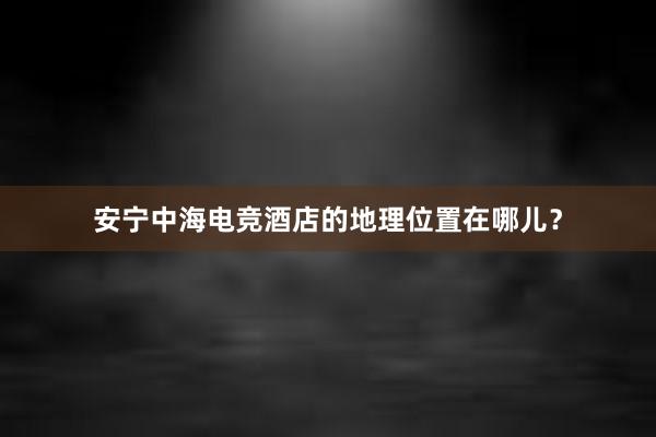 安宁中海电竞酒店的地理位置在哪儿？