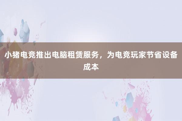 小猪电竞推出电脑租赁服务，为电竞玩家节省设备成本