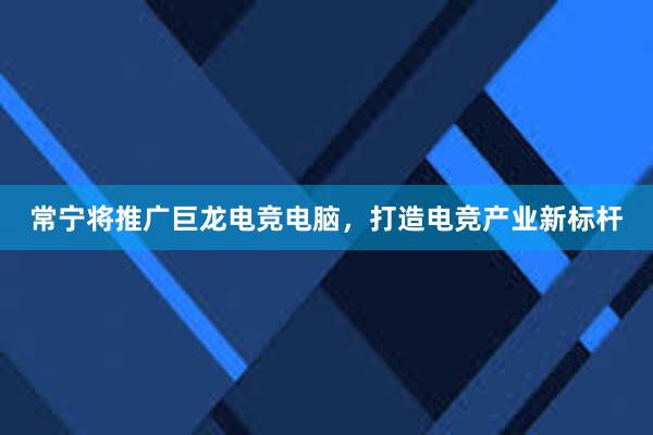 常宁将推广巨龙电竞电脑，打造电竞产业新标杆